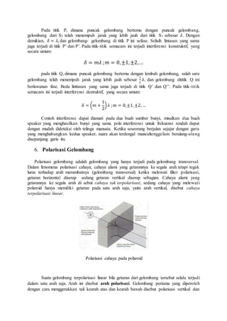 Pada titik P, dimana puncak gelombang bertemu dengan puncak gelombang, 
gelombang dari S2 telah menempuh jarak yang lebih jauh dari titik S1 sebesar 휆. Dengan 
demikian, 훿 = 휆, dan gelombang- gelombang di titik P ini sefase. Selisih lintasan yang sama 
juga terjadi di titik P’ dan P’. Pada titik-titik semacam ini terjadi interferensi konstruktif, yang 
secara umum: 
훿 = 푚휆 ;푚 = 0, ±1, ±2, … 
pada titik Q, dimana puncak gelombang bertemu dengan lembah gelombang, salah satu 
gelombang telah menempuh jarak yang lebih jauh sebesar 
1 
2 
휆, dan gelombang dititik Q ini 
berlawanan fase. Beda linttasan yang sama juga terjadi di titik Q’ dan Q’’. Pada titik-tit ik 
semacam ini terjadi interferensi destruktif, yang secara umum: 
훿 = (푚 + 
1 
2 
) 휆 ; 푚 = 0, ±1, ±2, … 
Contoh interferensi dapat diamati pada dua buah sumber bunyi, misalkan dua buah 
speaker yang menghasilkan bunyi yang sama. pola interferensi untuk frekuensi rendah dapat 
dengan mudah dideteksi oleh telinga manusia. Ketika seseorang berjalan sejajar dengan garis 
yang menghubungkan kedua speaker, suara akan terdengal muncultenggelam berulang-ulang 
disepanjang garis itu. 
6. Polarisasi Gelombang 
Polarisasi gelombang adalah gelombang yang hanya terjadi pada gelombang transversal. 
Dalam fenomena polarisasi cahaya, cahaya alami yang getarannya ke segala arah tetapi tegak 
lurus terhadap arah merambatnya (gelombang transversal) ketika melewati filter polarisasi, 
getaran horizontal diserap sedang getaran vertikal diserap sebagian. Cahaya alami yang 
getarannya ke segala arah di sebut cahaya tak terpolarisasi, sedang cahaya yang melewat i 
polaroid hanya memiliki getaran pada satu arah saja, yaitu arah vertikal, disebut cahaya 
terpolarisasi linear. 
Polarisasi cahaya pada polaroid 
Suatu gelombang terpolarisasi linear bila getaran dari gelombang tersebut selalu terjadi 
dalam satu arah saja. Arah ini disebut arah polarisasi. Gelombang pertama yang diperoleh 
dengan cara menggerakkan tali kearah atas dan kearah bawah disebut polarisasi vertikal dan 
 