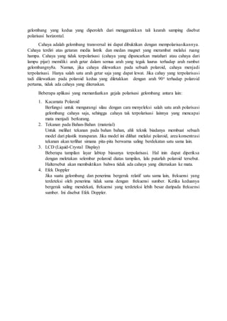 gelombang yang kedua yang diperoleh dari menggerakkan tali kearah samping disebut 
polarisasi horizontal. 
Cahaya adalah gelombang transversal ini dapat dibuktikan dengan mempolarisasikannya. 
Cahaya terdiri atas getaran media listrik dan medan magnet yang merambat melalui ruang 
hampa. Cahaya yang tidak terpolarisasi (cahaya yang dipancarkan matahari atau cahaya dari 
lampu pijar) memiliki arah getar dalam semua arah yang tegak luurus terhadap arah rambat 
gelombangny8a. Namun, jika cahaya dilewatkan pada sebuah polaroid, cahaya menjadi 
terpolarisasi. Hanya salah satu arah getar saja yang dapat lewat. Jika cahay yang terpolarisas i 
tadi dilewatkan pada polaroid kedua yang diletakkan dengan arah 90o terhadap polaroid 
pertama, tidak ada cahaya yang diteruskan. 
Beberapa aplikasi yang memanfaatkan gejala polarisasi gelombang antara lain: 
1. Kacamata Polaroid 
Berfungsi untuk mengurangi silau dengan cara menyeleksi salah satu arah polarisasi 
gelombang cahaya saja, sehingga cahaya tak terpolarisasi lainnya yang mencapai 
mata menjadi berkurang. 
2. Tekanan pada Bahan-Bahan (material) 
Untuk melihat tekanan pada bahan bahan, ahli teknik biadanya membuat sebuah 
model dari plastik transparan. Jika model ini dilihat melalui polaroid, area konsentrasi 
tekanan akan terlihat simana pita-pita berwarna saling berdekatan satu sama lain. 
3. LCD (Liquid-Crystal Display) 
Beberapa tampilan layar labtop biasanya terpolarisasi. Hal inin dapat diperiksa 
dengan meletakan selembar polaroid diatas tampilan, lalu putarlah polaroid tersebut. 
Haltersebut akan membuktikan bahwa tidak ada cahaya yang diteruskan ke mata. 
4. Efek Doppler 
Jika suatu gelombang dan penerima bergerak relatif satu sama lain, frekuensi yang 
terdeteksi oleh penerima tidak sama dengan frekuensi sumber. Ketika keduanya 
bergerak saling mendekati, frekuensi yang terdeteksi lebih besar daripada frekuensi 
sumber. Ini disebut Efek Doppler. 
 
