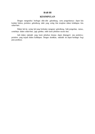 BAB III 
KESIMPULAN 
Dengan mengetahui berbagai sifat-sifat gelombang, serta pengertiannya dapat kita 
ketahui bahwa, peristiwa gelombang ialah yang sering kita terapkan dalam kehidupan kita 
sehari-hari. 
Dalam hal ini, semua hal yang berkaitan mengenai gelombang, baik pengertian, rumus, 
contohnya dalam sehari-hari, juga gambar, telah kami jabarkan secara rinci. 
Jadi dalam makalah yang kami jabarkan kiranya dapat dimengerti atas peristiwa-peristiwa 
yang terjadi dalam kehidupan. Dengan demikian, makalah ini dapat berfungsi bagi 
para pembaca. 
