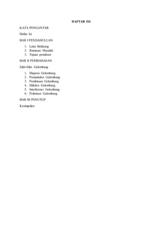 DAFTAR ISI 
KATA PENGANTAR 
Daftar Isi 
BAB I PENDAHULUAN 
1. Latar Belakang 
2. Rumusan Masalah 
3. Tujuan penulisan 
BAB II PEMBAHASAN 
Sifat-Sifat Gelombang 
1. Dispersi Gelombang 
2. Pemantulan Gelombang 
3. Pembiasan Gelombang 
4. Difraksi Gelombang 
5. Interferensi Gelombang 
6. Polarisasi Gelombang 
BAB III PENUTUP 
Kesimpulan 
 