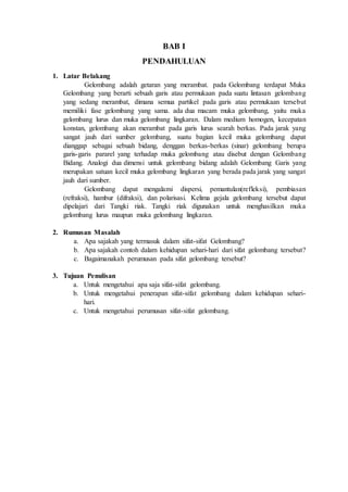 BAB I 
PENDAHULUAN 
1. Latar Belakang 
Gelombang adalah getaran yang merambat. pada Gelombang terdapat Muka 
Gelombang yang berarti sebuah garis atau permukaan pada suatu lintasan gelombang 
yang sedang merambat, dimana semua partikel pada garis atau permukaan tersebut 
memiliki fase gelombang yang sama. ada dua macam muka gelombang, yaitu muka 
gelombang lurus dan muka gelombang lingkaran. Dalam medium homogen, kecepatan 
konstan, gelombang akan merambat pada garis lurus searah berkas. Pada jarak yang 
sangat jauh dari sumber gelombang, suatu bagian kecil muka gelombang dapat 
dianggap sebagai sebuah bidang, denggan berkas-berkas (sinar) gelombang berupa 
garis-garis pararel yang terhadap muka gelombang atau disebut dengan Gelombang 
Bidang. Analogi dua dimensi untuk gelombang bidang adalah Gelombang Garis yang 
merupakan satuan kecil muka gelombang lingkaran yang berada pada jarak yang sangat 
jauh dari sumber. 
Gelombang dapat mengalami dispersi, pemantulan(refleksi), pembiasan 
(refraksi), hambur (difraksi), dan polarisasi. Kelima gejala gelombang tersebut dapat 
dipelajari dari Tangki riak. Tangki riak digunakan untuk menghasilkan muka 
gelombang lurus maupun muka gelombang lingkaran. 
2. Rumusan Masalah 
a. Apa sajakah yang termasuk dalam sifat-sifat Gelombang? 
b. Apa sajakah contoh dalam kehidupan sehari-hari dari sifat gelombang tersebut? 
c. Bagaimanakah perumusan pada sifat gelombang tersebut? 
3. Tujuan Penulisan 
a. Untuk mengetahui apa saja sifat-sifat gelombang. 
b. Untuk mengetahui penerapan sifat-sifat gelombang dalam kehidupan sehari-hari. 
c. Untuk mengetahui perumusan sifat-sifat gelombang. 
 
