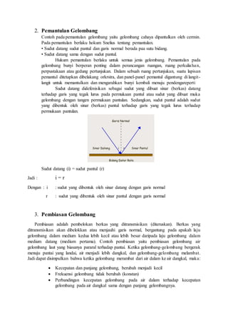 2. Pemantulan Gelombang 
Contoh pada pemantulan gelombang yaitu gelombang cahaya dipantulkan oleh cermin. 
Pada pemantulan berlaku hokum Snelius tentang pemantulan. 
• Sudut datang sudut pantul dan garis normal berada paa sutu bidang. 
• Sudut datang sama dengan sudut pantul. 
Hukum pemantulan berlaku untuk semua jenis gelombang. Pemantulan pada 
gelombang bunyi berperan penting dalam perancangan ruangan, ruang perkuliahan, 
perpustakaan atau gedung pertunjukan. Dalam sebuah ruang pertunjukan, suatu lapisan 
pemantul ditetapkan dibelakang orkrstra, dan panel-panel pemantul digantung di langit-langit 
untuk memantulkan dan mengarahkan bunyi kembali menuju pendengareperti 
Sudut datang didefenisikan sebagai sudut yang dibuat sinar (berkas) datang 
terhadap garis yang tegak lurus pada permukaan pantul atau sudut yang dibuat muka 
gelombang dengan tangen permukaan pantulan. Sedangkan, sudut pantul adalah sudut 
yang dibentuk oleh sinar (berkas) pantul terhadap garis yang tegak lurus terhadap 
permukaan pantulan. 
Sudut datang (i) = sudut pantul (r) 
Jadi : i = r 
Dengan : i : sudut yang dibentuk oleh sinar datang dengan garis normal 
r : sudut yang dibentuk oleh sinar pantul dengan garis normal 
3. Pembiasan Gelombang 
Pembiasan adalah pembelokan berkas yang ditransmisikan (diteruskan). Berkas yang 
ditransmisikan akan dibelokkan atau menjauhi garis normal, bergantung pada apakah laju 
gelombang dalam medium kedua lebih kecil atau lebih besar daripada laju gelombang dalam 
medium datang (medium pertama). Contoh pembiasan yaitu pembiasan gelombang air 
gelombang laut yang biasanya pararal terhadap pantai. Ketika gelombang-gelombang bergerak 
menuju pantai yang landai, air menjadi lebih dangkal, dan gelombang-gelombang melambat. 
Jadi dapat disimpulkan bahwa ketika gelombang merambat dari air dalam ke air dangkal, maka: 
 Kecepatan dan panjang gelombang, berubah menjadi kecil 
 Frekuensi gelombang tidak berubah (konstan) 
 Perbandingan kecepatan gelombang pada air dalam terhadap kecepatan 
gelombang pada air dangkal sama dengan panjang gelombangnya. 
 