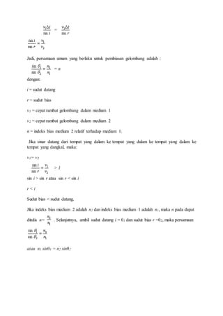 = 
Jadi, persamaan umum yang berlaku untuk pembiasan gelombang adalah : 
= n 
dengan: 
i = sudut datang 
r = sudut bias 
v1 = cepat rambat gelombang dalam medium 1 
v2 = cepat rambat gelombang dalam medium 2 
n = indeks bias medium 2 relatif terhadap medium 1. 
Jika sinar datang dari tempat yang dalam ke tempat yang dalam ke tempat yang dalam ke 
tempat yang dangkal, maka: 
v1= v2 
> 1 
sin i > sin r atau sin r < sin i 
r < i 
Sudut bias < sudut datang, 
Jika indeks bias medium 2 adalah n2 dan indeks bias medium 1 adalah n1, maka n pada dapat 
ditulis n= . Selanjutnya, ambil sudut datang i = θ1 dan sudut bias r =θ2, maka persamaan 
atau n1 sinθ1 = n2 sinθ2 
 