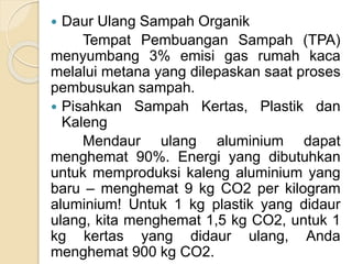  Daur Ulang Sampah Organik
Tempat Pembuangan Sampah (TPA)
menyumbang 3% emisi gas rumah kaca
melalui metana yang dilepaskan saat proses
pembusukan sampah.
 Pisahkan Sampah Kertas, Plastik dan
Kaleng
Mendaur ulang aluminium dapat
menghemat 90%. Energi yang dibutuhkan
untuk memproduksi kaleng aluminium yang
baru – menghemat 9 kg CO2 per kilogram
aluminium! Untuk 1 kg plastik yang didaur
ulang, kita menghemat 1,5 kg CO2, untuk 1
kg kertas yang didaur ulang, Anda
menghemat 900 kg CO2.
 