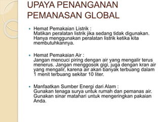 UPAYA PENANGANAN
PEMANASAN GLOBAL
 Hemat Pemakaian Listrik :
Matikan peralatan listrik jika sedang tidak digunakan.
Hanya menggunakan peralatan listrik ketika kita
membutuhkannya.
 Hemat Pemakaian Air :
Jangan mencuci piring dengan air yang mengalir terus
menerus. Jangan menggosok gigi, juga dengan kran air
yang mengalir, karena air akan banyak terbuang dalam
1 menit terbuang sekitar 10 liter.
 Manfaatkan Sumber Energi dari Alam :
Gunakan tenaga surya untuk rumah dan pemanas air.
Gunakan sinar matahari untuk mengeringkan pakaian
Anda.
 