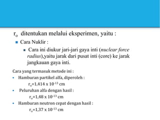 ro ditentukan melalui eksperimen, yaitu :
 Cara Nuklir :
 Cara ini diukur jari-jari gaya inti (nuclear force
radius),yaitu jarak dari pusat inti (core) ke jarak
jangkauan gaya inti.
Cara yang termasuk metode ini :
• Hamburan partikel alfa, diperoleh :
ro=1,414 x 10-13 cm
• Peluruhan alfa dengan hasil :
ro=1,48 x 10-13 cm
• Hamburan neutron cepat dengan hasil :
ro=1,37 x 10-13 cm
 