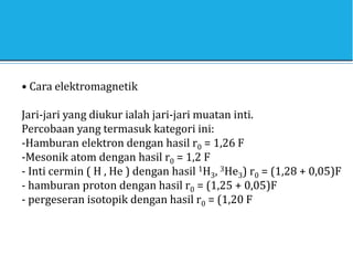• Cara elektromagnetik
Jari-jari yang diukur ialah jari-jari muatan inti.
Percobaan yang termasuk kategori ini:
-Hamburan elektron dengan hasil r0 = 1,26 F
-Mesonik atom dengan hasil r0 = 1,2 F
- Inti cermin ( H , He ) dengan hasil 1H3, 3He3) r0 = (1,28 + 0,05)F
- hamburan proton dengan hasil r0 = (1,25 + 0,05)F
- pergeseran isotopik dengan hasil r0 = (1,20 F
 