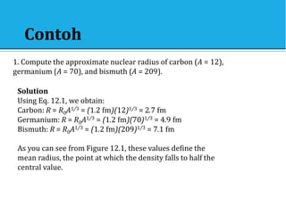 Contoh
1. Compute the approximate nuclear radius of carbon (A = 12),
germanium (A = 70), and bismuth (A = 209).
Solution
Using Eq. 12.1, we obtain:
Carbon: R = R0A1/3 = (1.2 fm)(12)1/3 = 2.7 fm
Germanium: R = R0A1/3 = (1.2 fm)(70)1/3 = 4.9 fm
Bismuth: R = R0A1/3 = (1.2 fm)(209)1/3 = 7.1 fm
As you can see from Figure 12.1, these values define the
mean radius, the point at which the density falls to half the
central value.
 