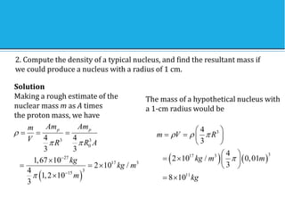 2. Compute the density of a typical nucleus, and find the resultant mass if
we could produce a nucleus with a radius of 1 cm.
Solution
Making a rough estimate of the
nuclear mass m as A times
the proton mass, we have
 
3 3
0
27
17 3
3
15
4 4
3 3
1,67 10
2 10 /
4
1,2 10
3
p p
Am Am
m
V R R A
kg
kg m
m

 



  

  

The mass of a hypothetical nucleus with
a 1-cm radius would be
   
3
3
17 3
11
4
3
4
2 10 / 0,01
3
8 10
m V R
kg m m
kg
  

 
   
 
 
   
 
 
 