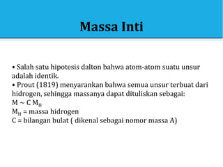 Massa Inti
• Salah satu hipotesis dalton bahwa atom-atom suatu unsur
adalah identik.
• Prout (1819) menyarankan bahwa semua unsur terbuat dari
hidrogen, sehingga massanya dapat dituliskan sebagai:
M ~ C MH
MH = massa hidrogen
C = bilangan bulat ( dikenal sebagai nomor massa A)
 