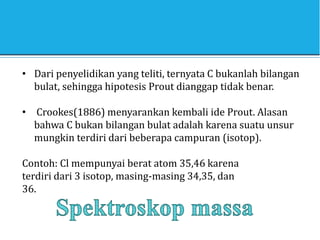 • Dari penyelidikan yang teliti, ternyata C bukanlah bilangan
bulat, sehingga hipotesis Prout dianggap tidak benar.
• Crookes(1886) menyarankan kembali ide Prout. Alasan
bahwa C bukan bilangan bulat adalah karena suatu unsur
mungkin terdiri dari beberapa campuran (isotop).
Contoh: Cl mempunyai berat atom 35,46 karena
terdiri dari 3 isotop, masing-masing 34,35, dan
36.
 
