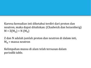 Karena kemudian inti diketahui terdiri dari proton dan
neutron, maka dapat dituliskan: (Chadwick dan heisenberg)
M = Z(MH) + N (MN)
Z dan N adalah jumlah proton dan neutron di dalam inti,
MN = massa neutron
Kelimpahan massa di alam telah tersusun dalam
periodik table.
 