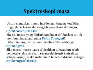 Spektroskopi masa
Untuk mengukur massa inti dengan tingkat ketelitian
tinggi di perlukan alat canggih yang dikenal dengan
Spektroskop Massa.
Massa- massa yang dipisahkan dapat difokuskan untuk
membuat bayangan pada Pelat Fotografi.
Dalam hal ini, instrument tersebut dikenal dengan
Spektograf.
Jika massa-massa yang dipisahkan dilewatkan celah
pendeteksi dan direkam secara elektronik (misalnya
sebagai arus) , maka instrument tersebut dikenal sebagai
Spektrograf Massa.
 