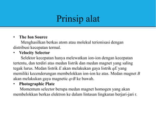 Prinsip alat
• The Ion Source
Menghasilkan berkas atom atau molekul terionisasi dengan
distribusi kecepatan termal.
• Velocity Selector
Selektor kecepatan hanya melewatkan ion-ion dengan kecepatan
tertentu, dan terdiri atas medan listrik dan medan magnet yang saling
tegak lurus. Medan listrik E akan melakukan gaya listrik qE yang
memiliki kecenderungan membelokkan ion-ion ke atas. Medan magnet B
akan melakukan gaya magnetic qvB ke bawah.
• Photographic Plate
Momentum selector berupa medan magnet homogen yang akan
membelokkan berkas elektron ke dalam lintasan lingkaran berjari-jari r.
 
