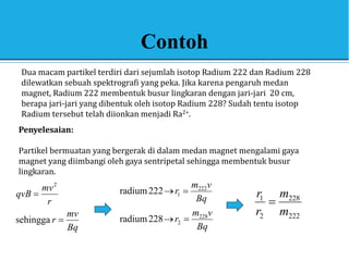 Contoh
Dua macam partikel terdiri dari sejumlah isotop Radium 222 dan Radium 228
dilewatkan sebuah spektrografi yang peka. Jika karena pengaruh medan
magnet, Radium 222 membentuk busur lingkaran dengan jari-jari 20 cm,
berapa jari-jari yang dibentuk oleh isotop Radium 228? Sudah tentu isotop
Radium tersebut telah diionkan menjadi Ra2+.
Penyelesaian:
Partikel bermuatan yang bergerak di dalam medan magnet mengalami gaya
magnet yang diimbangi oleh gaya sentripetal sehingga membentuk busur
lingkaran.
Bq
mv
r
r
mv
qvB


sehingga
2
Bq
v
m
r
Bq
v
m
r
228
2
222
1
228
radium
222
radium




222
228
2
1
m
m
r
r

 