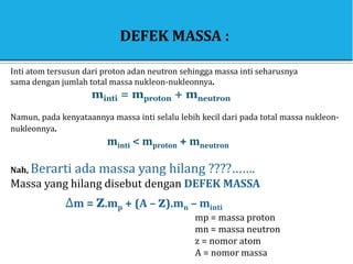 DEFEK MASSA :
Inti atom tersusun dari proton adan neutron sehingga massa inti seharusnya
sama dengan jumlah total massa nukleon-nukleonnya.
minti = mproton + mneutron
Namun, pada kenyataannya massa inti selalu lebih kecil dari pada total massa nukleon-
nukleonnya.
minti < mproton + mneutron
Nah, Berarti ada massa yang hilang ????…….
Massa yang hilang disebut dengan DEFEK MASSA
∆m = z.mp + (A – z).mn – minti
mp = massa proton
mn = massa neutron
z = nomor atom
A = nomor massa
 