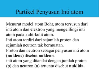 Partikel Penyusun Inti atom
Menurut model atom Bohr, atom tersusun dari
inti atom dan elektron yang mengelilingi inti
atom pada kulit-kulit atom.
Inti atom terdiri dari sejumlah proton dan
sejumlah neutron tak bermuatan.
Proton dan neutron sebagai penyusun inti atom
(nukleus) disebut nukleon.
inti atom yang ditandai dengan jumlah proton
(p) dan neutron (n) tertentu disebut nuklida.
 