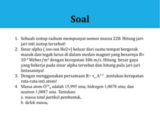 Soal
1. Sebuah isotop radium mempunyai nomor massa 220. Hitung jari-
jari inti isotop tersebut!
2. Sinar alpha ( ion-ion He2+) keluar dari suatu tempat bergerak
masuk dan tegak lurus di dalam medan magnet yang besarnya B=
10-2 Weber/m2 dengan kecepatan 106 m/s. Hitung besar gaya
yang bekerja pada sinar alpha tersebut dan hitung pula jari-jari
lintasannya!
3. Dengan menggunakan persamaan R= ro.A1/3 ,tentukan kerapatan
rata-rata inti atom!
4. Massa atom O16
8 adalah 15,995 sma; hidrogen 1,0078 sma; dan
neutron 1,0087 sma. Tentukan:
a. massa total partikel pembentuk,
b. defek massa,
 