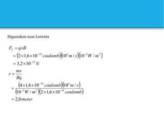 Digunakan asas Lorentz
   
  
  
meter
coulomb
m
W
s
m
coulomb
Bq
mv
r
N
m
W
s
m
coulomb
qvB
FL
0
,
2
10
6
,
1
2
/
10
/
10
10
6
,
1
4
10
2
,
3
/
10
/
10
10
6
,
1
2
19
2
2
6
19
15
2
2
6
19



















 