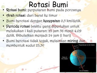 •
•
•
•

Rotasi Bumi

Rotasi bumi: perputaran bumi pada porosnya
Arah rotasi: dari barat ke timur
Bumi berotasi dengan kecepatan 0,5 km/detik.
Periode rotasi (waktu yang diperlukan untuk
melakukan 1 kali putaran: 23 jam 56 menit 4,09
detik. Dibulatkan menjadi 24 jam (1 hari)
• Bumi berotasi tidak tegak, melainkan miring dan
membentuk sudut 23,5º

 