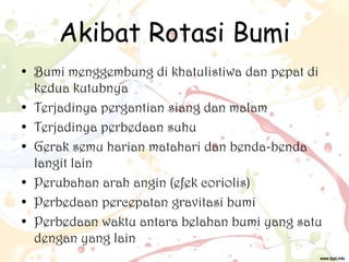 Akibat Rotasi Bumi
• Bumi menggembung di khatulistiwa dan pepat di
kedua kutubnya
• Terjadinya pergantian siang dan malam
• Terjadinya perbedaan suhu
• Gerak semu harian matahari dan benda-benda
langit lain
• Perubahan arah angin (efek coriolis)
• Perbedaan percepatan gravitasi bumi
• Perbedaan waktu antara belahan bumi yang satu
dengan yang lain

 