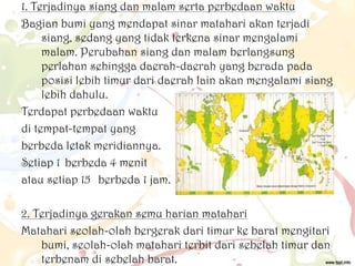 1. Terjadinya siang dan malam serta perbedaan waktu
Bagian bumi yang mendapat sinar matahari akan terjadi
siang, sedang yang tidak terkena sinar mengalami
malam. Perubahan siang dan malam berlangsung
perlahan sehingga daerah-daerah yang berada pada
posisi lebih timur dari daerah lain akan mengalami siang
lebih dahulu.
Terdapat perbedaan waktu
di tempat-tempat yang
berbeda letak meridiannya.
Setiap 1 berbeda 4 menit
atau setiap 15 berbeda 1 jam.

2. Terjadinya gerakan semu harian matahari
Matahari seolah-olah bergerak dari timur ke barat mengitari
bumi, seolah-olah matahari terbit dari sebelah timur dan
terbenam di sebelah barat.

 