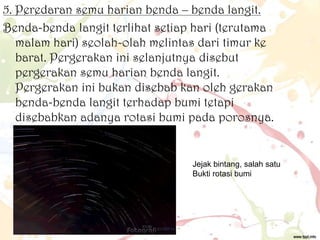5. Peredaran semu harian benda – benda langit.
Benda-benda langit terlihat setiap hari (terutama
malam hari) seolah-olah melintas dari timur ke
barat. Pergerakan ini selanjutnya disebut
pergerakan semu harian benda langit.
Pergerakan ini bukan disebab kan oleh gerakan
benda-benda langit terhadap bumi tetapi
disebabkan adanya rotasi bumi pada porosnya.

Jejak bintang, salah satu
Bukti rotasi bumi

 