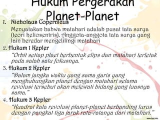 1.

Hukum Pergerakan
Planet-Planet
Nicholaus Copernicus

Menyatakan bahwa matahari adalah pusat tata surya
(teori heliosentris). Anggota-anggota tata surya yang
lain beredar mengelilingi matahari
2. Hukum 1 Kepler

“Orbit setiap plaet berbentuk elips dan matahari terletak
pada salah satu fokusnya.”

3. Hukum 2 Kepler

“Dalam jangka waktu yang sama garis yang
menghubungkan planet dengan matahari selama
revolusi tersebut akan melewati bidang yang luasnya
sama.”

4. Hukum 3 Kepler

“Kuadrat kala revolusi planet-planet berbanding lurus
dengan pangkat tiga jarak rata-ratanya dari matahari.”

 