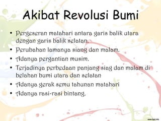 Akibat Revolusi Bumi
• Pergeseran matahari antara garis balik utara
dengan garis balik selatan.
• Perubahan lamanya siang dan malam.
• Adanya pergantian musim.
• Terjadinya perbedaan panjang siag dan malam di
belahan bumi utara dan selatan
• Adanya gerak semu tahunan matahari
• Adanya rasi-rasi bintang.

 