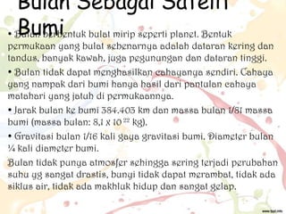 Bulan Sebagai Satelit
Bumi
• Bulan berbentuk bulat mirip seperti planet. Bentuk

permukaan yang bulat sebenarnya adalah dataran kering dan
tandus, banyak kawah, juga pegunungan dan dataran tinggi.
• Bulan tidak dapat menghasilkan cahayanya sendiri. Cahaya
yang nampak dari bumi hanya hasil dari pantulan cahaya
matahari yang jatuh di permukaannya.
• Jarak bulan ke bumi 384.403 km dan massa bulan 1/81 massa
bumi (massa bulan: 8,1 x 10 22 kg).
• Gravitasi bulan 1/16 kali gaya gravitasi bumi. Diameter bulan
¼ kali diameter bumi.
Bulan tidak punya atmosfer sehingga sering terjadi perubahan
suhu yg sangat drastis, bunyi tidak dapat merambat, tidak ada
siklus air, tidak ada makhluk hidup dan sangat gelap.

 