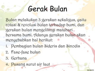 Gerak Bulan
Bulan melakukan 3 gerakan sekaligus, yaitu
rotasi & revolusi bulan terhadap bumi, dan
gerakan bulan mengelilingi matahari
bersama bumi. Adanya gerakan bulan akan
menyebabkan hal berikut:
1. Pembagian bulan Sideris dan Sinodis
2. Fase-fase bulan
3. Gerhana
4. Pasang surut air laut

 