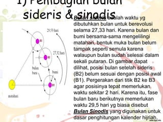 1) Pembagian bulan
sideris & Bulan sideris adalah waktu yg
sinodis

dibutuhkan bulan untuk berevolusi
selama 27,33 hari. Karena bulan dan
bumi bersama-sama mengelilingi
matahari, bentuk muka bulan belum
tampak seperti semula karena
walaupun bulan sudah selesai dalam
sekali putaran. Di gambar dapat
dilihat, posisi bulan setelah sideris
(B2) belum sesuai dengan posisi awal
(B1). Pergerakan dari titik B2 ke B3
agar posisinya tepat memerlukan
waktu sekitar 2 hari. Karena itu, fase
bulan baru berikutnya memerlukan
waktu 29,5 hari yg biasa disebut
Bulan Sinodis yang digunakan untuk
dasar penghitungan kalender hijriah.

 