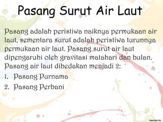 Pasang Surut Air Laut
Pasang adalah peristiwa naiknya permukaan air
laut, sementara surut adalah peristiwa turunnya
permukaan air laut. Pasang surut air laut
dipengaruhi oleh gravitasi matahari dan bulan.
Pasang air laut dibedakan menjadi 2:
1. Pasang Purnama
2. Pasang Perbani

 