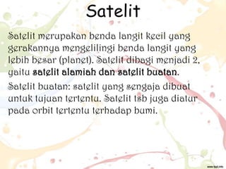 Satelit
Satelit merupakan benda langit kecil yang
gerakannya mengelilingi benda langit yang
lebih besar (planet). Satelit dibagi menjadi 2,
yaitu satelit alamiah dan satelit buatan.
Satelit buatan: satelit yang sengaja dibuat
untuk tujuan tertentu. Satelit tsb juga diatur
pada orbit tertentu terhadap bumi.

 