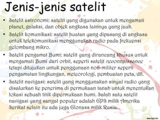 Jenis-jenis satelit
• Satelit astronomi: satelit yang digunakan untuk mengamati
planet, galaksi, dan objek angkasa lainnya yang jauh.
• Satelit komunikasi: satelit buatan yang dipasang di angkasa
untuk telekomunikasi menggunakan radio pada frekuensi
gelombang mikro.
• Satelit pengamat Bumi: satelit yang dirancang khusus untuk
mengamati Bumi dari orbit, seperti satelit reconnaissance
tetapi ditujukan untuk penggunaan non-militer seperti
pengamatan lingkungan, meteorologi, pembuatan peta, dll.
• Satelit navigasi: satelit yang menggunakan sinyal radio yang
disalurkan ke penerima di permukaan tanah untuk menentukan
lokasi sebuah titik dipermukaan bumi. Salah satu satelit
navigasi yang sangat populer adalah GPS milik Amerika
Serikat selain itu ada juga Glonass milik Rusia.

 