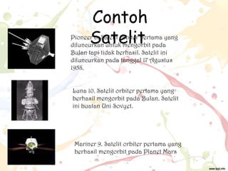 Contoh
Satelit

Pioneer 0. Satelit orbiter pertama yang
diluncurkan untuk mengorbit pada
Bulan tapi tidak berhasil. Satelit ini
diluncurkan pada tanggal 17 Agustus
1958.
Luna 10. Satelit orbiter pertama yang
berhasil mengorbit pada Bulan. Satelit
ini buatan Uni Sovyet.

Mariner 9. Satelit orbiter pertama yang
berhasil mengorbit pada Planet Mars

 