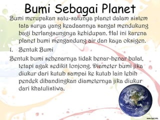 Bumi Sebagai Planet

Bumi merupakan satu-satunya planet dalam sistem
tata surya yang keadaannya sangat mendukung
bagi berlangsungnya kehidupan. Hal ini karena
planet bumi mengandung air dan kaya oksigen.
1. Bentuk Bumi
Bentuk bumi sebenarnya tidak benar-benar bulat,
tetapi agak sedikit lonjong. Diameter bumi jika
diukur dari kutub sampai ke kutub lain lebih
pendek dibandingkan diameternya jika diukur
dari khatulistiwa.

 