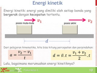 Fisika Kelas X1000guru.net 10Fisika Kelas X1000guru.net 10
Energi kinetik
Energi kinetik: energi yang dimiliki oleh setiap benda yang
bergerak dengan kecepatan tertentu.
𝑎 =
𝑣2 − 𝑣1
𝑡
𝑑 = 𝑣. 𝑡 =
𝑣1 + 𝑣2
2
. 𝑡
𝑣1
Dari pelajaran kinematika, kita bisa hitung percepatan dan perpindahan:
Lalu, bagaimana merumuskan energi kinetiknya?
posisi mula-mula
𝑑
𝑣2posisi akhir
 
