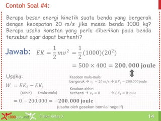 Fisika Kelas X1000guru.net 14Fisika Kelas X1000guru.net 14
Contoh Soal #4:
Berapa besar energi kinetik suatu benda yang bergerak
dengan kecepatan 20 m/s jika massa benda 1000 kg?
Berapa usaha konstan yang perlu diberikan pada benda
tersebut agar dapat berhenti?
Jawab: 𝐸𝐾 =
1
2
𝑚𝑣2
=
1
2
(1000)(202
)
= 500 × 400 = 𝟐𝟎𝟎. 𝟎𝟎𝟎 𝐣𝐨𝐮𝐥𝐞
𝑊 = 𝐸𝐾2 − 𝐸𝐾1
Usaha:
(akhir) (mula-mula)
Keadaan akhir:
berhenti  𝑣2 = 0  𝐸𝐾2 = 0 joule
Keadaan mula-mula:
bergerak  𝑣1 = 20 m/s  𝐸𝐾1 = 200.000 joule
= 0 − 200.000 = −𝟐𝟎𝟎. 𝟎𝟎𝟎 𝐣𝐨𝐮𝐥𝐞
(usaha oleh gesekan bernilai negatif)
 