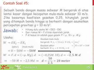Fisika Kelas X1000guru.net 15Fisika Kelas X1000guru.net 15
Sebuah benda dengan massa sebesar M bergerak di atas
lantai kasar dengan kecepatan mula-mula sebesar 10 m/s.
Jika besarnya koefisien gesekan 0,25, hitunglah jarak
yang ditempuh benda hingga ia berhenti dengan asumsikan
percepatan gravitasi g = 10 m/s2.
Contoh Soal #5:
Jawab:
𝑊 = 𝐸𝐾2 − 𝐸𝐾1
Usaha:
(akhir) (mula-mula)
Keadaan akhir:
berhenti  𝑣2 = 0  𝐸𝐾2 = 0
Keadaan mula-mula:
bergerak  𝑣1 = 10 m/s  𝐸𝐾1 =
1
2
𝑚𝑣1
2
=
1
2
𝑀 × 102
= 50𝑀
= 0 − 50𝑀 = −𝟓𝟎𝑴
• Hitung dulu usaha W = EK2 – EK1
• Dari rumus W = F.d bisa diperoleh jarak
• F di kasus ini adalah gaya gesek: F = µ . N = µ . M g
𝑊 = 𝐹. 𝑑 = −𝜇. 𝑀𝑔 . 𝑑 = −0,25𝑀. 10 . 𝑑 = −𝟐, 𝟓 𝑴. 𝒅
⇒ −50 𝑀 = −2,5 𝑀𝑑 ⇒ 𝒅 =
𝟓𝟎
𝟐, 𝟓
= 𝟐𝟎 𝐦𝐞𝐭𝐞𝐫
 