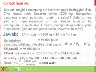Fisika Kelas X1000guru.net 17Fisika Kelas X1000guru.net 17
Sebuah tangki penampung air terletak pada ketinggian 8 m.
Jika massa tanki beserta isinya 1200 kg, berapakah
besarnya energi potensial tangki tersebut? Selanjutnya,
jika kita ingin menyedot air dari tangki tersebut ke
ketinggian 12 m selama 1 menit, berapa daya listrik yang
diperlukan? (Asumsikan percepatan gravitasi 10 m/s2)
Contoh Soal #6:
Jawab: 𝐸𝑃 = 𝑚𝑔ℎ = 1200 kg × 10 m s2 × 8 m
= 96.000 jouleSelanjutnya,
daya bisa dihitung jika diketahui usaha: 𝑊 = 𝐸𝑃1 − 𝐸𝑃2
𝐸𝑃1 awal = 96.000 joule
𝐸𝑃2 akhir = 𝑚𝑔ℎ2 = 1200 × 10 × 12 = 144.000 joule
𝑊 = 𝐸𝑃1 − 𝐸𝑃2 = 96.000 − 144.000 = −48.000 joule
𝑃 =
𝑊
𝑡
=
48.000 joule
60 sekon
Daya: = 𝟖𝟎𝟎 𝐰𝐚𝐭𝐭
 