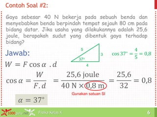 Fisika Kelas X1000guru.net 6Fisika Kelas X1000guru.net 6
Contoh Soal #2:
Gaya sebesar 40 N bekerja pada sebuah benda dan
menyebabkan benda berpindah tempat sejauh 80 cm pada
bidang datar. Jika usaha yang dilakukannya adalah 25,6
joule, berapakah sudut yang dibentuk gaya terhadap
bidang?
Jawab:
𝑊 = 𝐹 cos 𝛼 . 𝑑
cos 𝛼 =
𝑊
𝐹. 𝑑
=
25,6 joule
40 N × 0,8 m
Gunakan satuan SI
=
25,6
32
= 0,8
𝛼 = 37∘
5
4
3
37o
cos 37∘ =
4
5
= 0,8
 