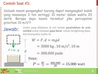 Fisika Kelas X1000guru.net 8Fisika Kelas X1000guru.net 8
Contoh Soal #3:
Sebuah mesin pengangkat barang dapat mengangkat balok
yang massanya 3 ton setinggi 10 meter dalam waktu 20
detik. Berapa daya mesin tersebut jika percepatan
gravitasi 10 m/s2?
Jawab: Usaha yang dilakukan di sini terkait perpindahan ke arah
vertikal untuk melawan gaya berat. Untuk menghitung daya,
kita hitung dulu usaha ini.
𝑑F = m . g
𝑊 = 𝐹. 𝑑 = 𝑚𝑔𝑑
= 3000 kg . 10 m/s2. 10 m
= 300.000 joule
Daya:
 
