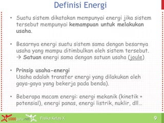 Fisika Kelas X1000guru.net 9Fisika Kelas X1000guru.net 9
Definisi Energi
• Suatu sistem dikatakan mempunyai energi jika sistem
tersebut mempunyai kemampuan untuk melakukan
usaha.
• Besarnya energi suatu sistem sama dengan besarnya
usaha yang mampu ditimbulkan oleh sistem tersebut.
 Satuan energi sama dengan satuan usaha (joule)
• Prinsip usaha-energi
Usaha adalah transfer energi yang dilakukan oleh
gaya-gaya yang bekerja pada benda).
• Beberapa macam energi: energi mekanik (kinetik +
potensial), energi panas, energi listrik, nuklir, dll…
 