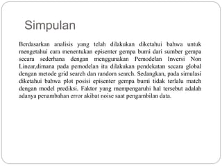 Simpulan
Berdasarkan analisis yang telah dilakukan diketahui bahwa untuk
mengetahui cara menentukan episenter gempa bumi dari sumber gempa
secara sederhana dengan menggunakan Pemodelan Inversi Non
Linear,dimana pada pemodelan itu dilakukan pendekatan secara global
dengan metode grid search dan random search. Sedangkan, pada simulasi
diketahui bahwa plot posisi episenter gempa bumi tidak terlalu match
dengan model prediksi. Faktor yang mempengaruhi hal tersebut adalah
adanya penambahan error akibat noise saat pengambilan data.
 