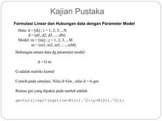 Kajian Pustaka
Formulasi Linear dan Hubungan data dengan Parameter Model
Data: d = [di] ; i = 1, 2, 3, …N
d = (d1, d2, d3, …, dN)
Model: m = [mj] ; j = 1, 2, 3, …M
m = (m1, m2, m3, …, mM)
Hubungan antara data dg parameter model:
d = G m
G adalah matriks kernel
Contoh pada simulasi. Nilai d=Gm , nilai d = ti-gm
Rumus gm yang dipakai pada matlab adalah
gm=to+(1/vp)*(sqrt((x-M(1)).^2+(y-M(2)).^2));
 