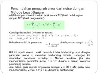 Penambahan pengaruh error dari noise dengan
Metode Least-Square
adalah dengan meminimumkan jarak antara Tical (hasil perhitungan)
dengan Tiobs (hasil pengamatan).
Contoh pada simulasi. Oleh stasiun pertama:
t_cal1=to+(1/vp)*sqrt((x(1)-X).^2+(y(1)-Y).^2);
Error1=(t_cal1-ti(1)).^2;
Dalam bentuk diskrit, persamaan bisa dinyatakan sebagai
Hal ini terjadi karena waktu tempuh t tidak berbanding lurus dengan
parameter model v, melainkan berbanding terbalik. Hubungan ini
dinamakan non-linear terhadap v. Namun demikian, jika kita
mendefinisikan parameter model c = 1/v, dimana c adalah slowness
gelombang seismik.
Jika dalam garis regresi dinyatakan sebagai y = a0 + a1x maka data
memenuhi relasi yi = a0 + a1xi + ei, dimana ei disebut error
 
