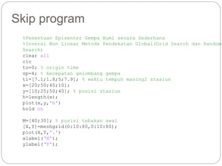 Skip program
%Penentuan Episenter Gempa Bumi secara Sederhana
%Inversi Non Linear Metode Pendekatan Global(Grid Search dan Random
Search)
clear all
clc
to=0; % origin time
vp=4; % kecepatan gelombang gempa
ti=[7.1;1.8;5;7.9]; % waktu tempuh masing2 stasiun
x=[20;50;40;10];
y=[10;25;50;40]; % posisi stasiun
h=length(x);
plot(x,y,'h')
hold on
M=[40;30]; % posisi tebakan awal
[X,Y]=meshgrid(0:10:80,0:10:80);
plot(X,Y,'.')
xlabel(‘X');
ylabel(‘Y');
 