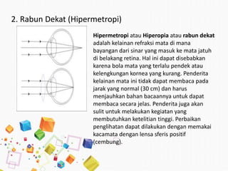 2. Rabun Dekat (Hipermetropi)
Hipermetropi atau Hiperopia atau rabun dekat
adalah kelainan refraksi mata di mana
bayangan dari sinar yang masuk ke mata jatuh
di belakang retina. Hal ini dapat disebabkan
karena bola mata yang terlalu pendek atau
kelengkungan kornea yang kurang. Penderita
kelainan mata ini tidak dapat membaca pada
jarak yang normal (30 cm) dan harus
menjauhkan bahan bacaannya untuk dapat
membaca secara jelas. Penderita juga akan
sulit untuk melakukan kegiatan yang
membutuhkan ketelitian tinggi. Perbaikan
penglihatan dapat dilakukan dengan memakai
kacamata dengan lensa sferis positif
(cembung).
 