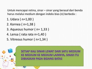 Untuk mencapai retina, sinar – sinar yang berasal dari benda
harus melalui medium dengan indeks bias (n) berbeda :
1. Udara ( n=1,00 )
2. Kornea ( n=1,38 )
3. Aqueous humor ( n= 1,33 )
4. Lensa ( rata rata n=1,40 )
5. Vitreous humor ( n=1,34 )
 